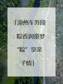 漳州车务段：粽香润童梦 “粽”享亲子情